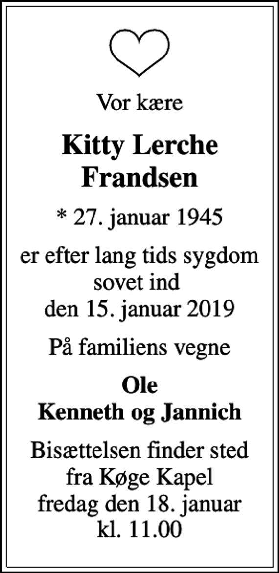 <p>Vor kære<br />Kitty Lerche Frandsen<br />* 27. januar 1945<br />er efter lang tids sygdom sovet ind den 15. januar 2019<br />På familiens vegne<br />Ole Kenneth og Jannich<br />Bisættelsen finder sted fra Køge Kapel fredag den 18. januar kl. 11.00</p>