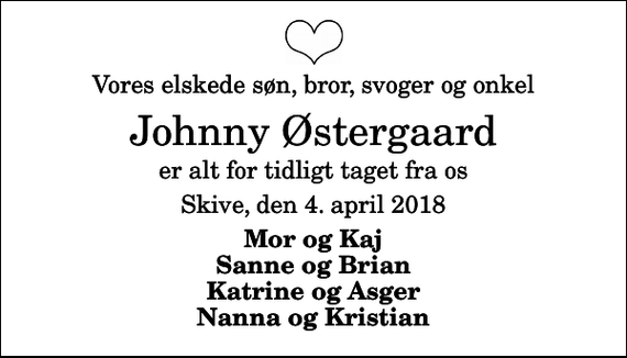 <p>Vores elskede søn, bror, svoger og onkel<br />Johnny Østergaard<br />er alt for tidligt taget fra os<br />Skive, den 4. april 2018<br />Mor og Kaj Sanne og Brian Katrine og Asger Nanna og Kristian</p>