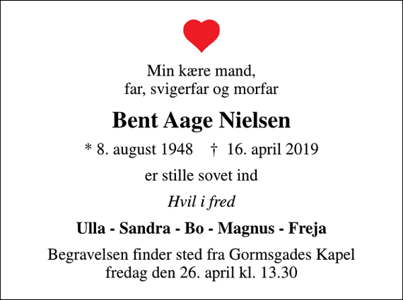 <p>Min kære mand, far, svigerfar og morfar<br />Bent Aage Nielsen<br />* 8. august 1948 ✝ 16. april 2019<br />er stille sovet ind<br />Hvil i fred<br />Ulla - Sandra - Bo - Magnus - Freja<br />Begravelsen finder sted fra Gormsgades Kapel fredag den 26. april kl. 13.30</p>
