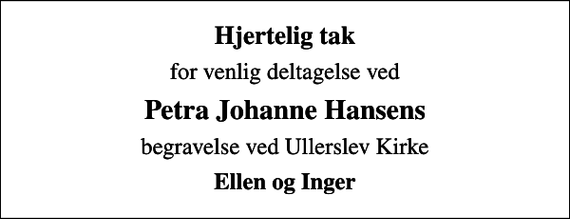 <p>Hjertelig tak<br />for venlig deltagelse ved<br />Petra Johanne Hansens<br />begravelse ved Ullerslev Kirke<br />Ellen og Inger</p>