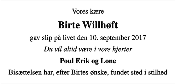 <p>Vores kære<br />Birte Willhøft<br />gav slip på livet den 10. september 2017<br />Du vil altid være i vore hjerter<br />Poul Erik og Lone<br />Bisættelsen har, efter Birtes ønske, fundet sted i stilhed</p>