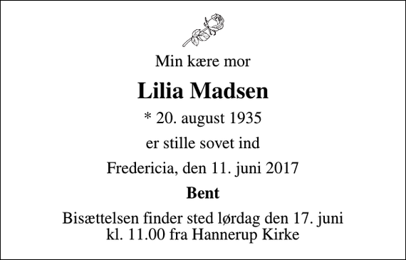 <p>Min kære mor<br />Lilia Madsen<br />* 20. august 1935<br />er stille sovet ind<br />Fredericia, den 11. juni 2017<br />Bent<br />Bisættelsen finder sted lørdag den 17. juni kl. 11.00 fra Hannerup Kirke</p>