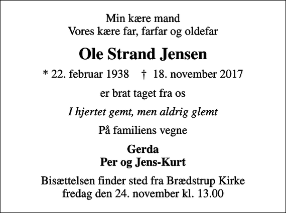 <p>Min kære mand Vores kære far, farfar og oldefar<br />Ole Strand Jensen<br />* 22. februar 1938 ✝ 18. november 2017<br />er brat taget fra os<br />I hjertet gemt, men aldrig glemt<br />På familiens vegne<br />Gerda Per og Jens-Kurt<br />Bisættelsen finder sted fra Brædstrup Kirke fredag den 24. november kl. 13.00</p>
