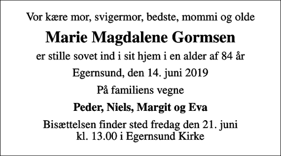 <p>Vor kære mor, svigermor, bedste, mommi og olde<br />Marie Magdalene Gormsen<br />er stille sovet ind i sit hjem i en alder af 84 år<br />Egernsund, den 14. juni 2019<br />På familiens vegne<br />Peder, Niels, Margit og Eva<br />Bisættelsen finder sted fredag den 21. juni kl. 13.00 i Egernsund Kirke</p>