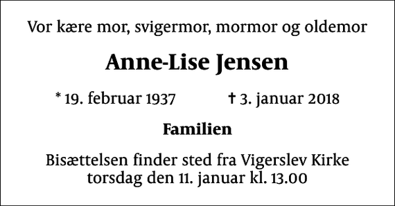 <p>Vor kære mor, svigermor, mormor og oldemor<br />Anne-Lise Jensen<br />* 19. februar 1937 ✝ 3. januar 2018<br />Familien<br />Bisættelsen finder sted fra Vigerslev Kirke torsdag den 11. januar kl. 13.00</p>