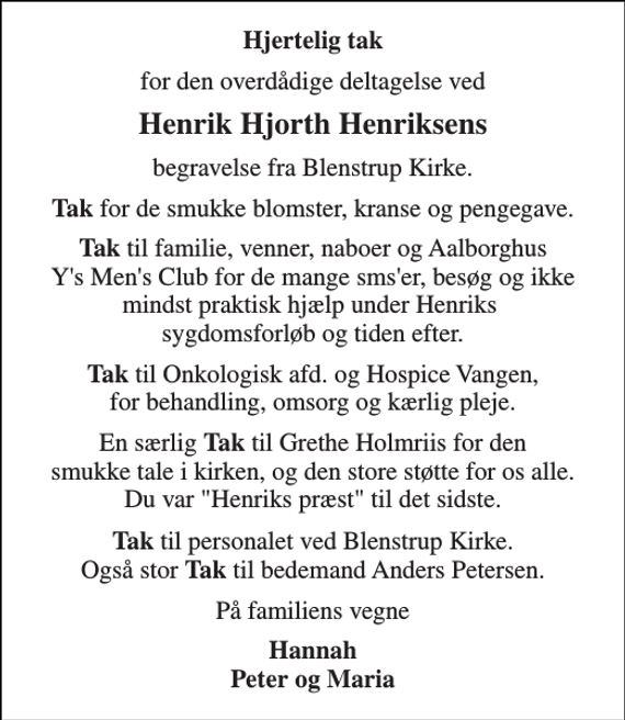 <p>Hjertelig tak<br />for den overdådige deltagelse ved<br />Henrik Hjorth Henriksens<br />begravelse fra Blenstrup Kirke.<br />TAK for de smukke blomster, kranse og pengegave. TAK til familie, venner, naboer og Aalborghus Ys Mens Club for de mange smser, besøg og ikke mindst praktisk hjælp under Henriks sygdomsforløb og tiden efter. TAK til Onkologisk afd. og Hospice Vangen, for behandling, omsorg og kærlig pleje. En særlig TAK til Grethe Holmriis for den smukke tale i kirken, og den store støtte for os alle. Du var Henriks præst til det sidste. TAK til personalet ved Blenstrup Kirke. Også stor TAK til bedemand Anders Petersen.<br />På familiens vegne<br />Hannah Peter og Maria</p>