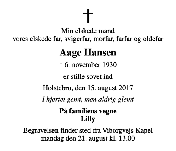<p>Min elskede mand vores elskede far, svigerfar, morfar, farfar og oldefar<br />Aage Hansen<br />* 6. november 1930<br />er stille sovet ind<br />Holstebro, den 15. august 2017<br />I hjertet gemt, men aldrig glemt<br />På familiens vegne Lilly<br />Begravelsen finder sted fra Viborgvejs Kapel mandag den 21. august kl. 13.00</p>