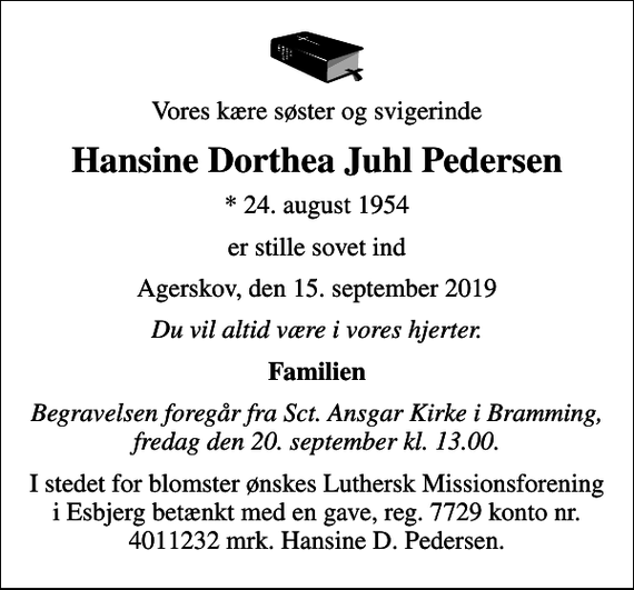 <p>Vores kære søster og svigerinde<br />Hansine Dorthea Juhl Pedersen<br />* 24. august 1954<br />er stille sovet ind<br />Agerskov, den 15. september 2019<br />Du vil altid være i vores hjerter.<br />Familien<br />Begravelsen foregår fra Sct. Ansgar Kirke i Bramming, fredag den 20. september kl. 13.00.<br />I stedet for blomster ønskes Luthersk Missionsforening i Esbjerg betænkt med en gave, reg. 7729 konto nr. 4011232 mrk. Hansine D. Pedersen.</p>