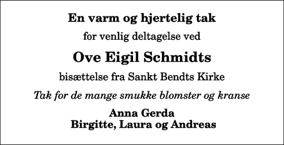 <p>En varm og hjertelig tak<br />for venlig deltagelse ved<br />Ove Eigil Schmidts<br />bisættelse fra Sankt Bendts Kirke<br />Tak for de mange smukke blomster og kranse<br />Anna Gerda Birgitte, Laura og Andreas</p>