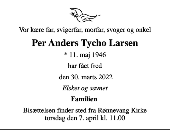 <p>Vor kære far, svigerfar, morfar, svoger og onkel<br />Per Anders Tycho Larsen<br />* 11. maj 1946<br />har fået fred<br />den 30. marts 2022<br />Elsket og savnet<br />Familien<br />Bisættelsen finder sted fra Rønnevang Kirke torsdag den 7. april kl. 11.00</p>