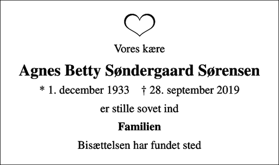 <p>Vores kære<br />Agnes Betty Søndergaard Sørensen<br />* 1. december 1933 ✝ 28. september 2019<br />er stille sovet ind<br />Familien<br />Bisættelsen har fundet sted</p>