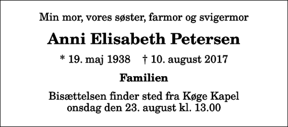 <p>Min mor, vores søster, farmor og svigermor<br />Anni Elisabeth Petersen<br />* 19. maj 1938 ✝ 10. august 2017<br />Familien<br />Bisættelsen finder sted fra Køge Kapel onsdag den 23. august kl. 13.00</p>