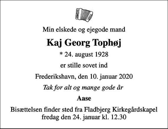 <p>Min elskede og ejegode mand<br />Kaj Georg Tophøj<br />* 24. august 1928<br />er stille sovet ind<br />Frederikshavn, den 10. januar 2020<br />Tak for alt og mange gode år<br />Aase<br />Bisættelsen finder sted fra Fladbjerg Kirkegårdskapel fredag den 24. januar kl. 12.30</p>