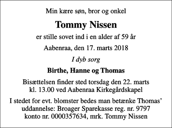 <p>Min kære søn, bror og onkel<br />Tommy Nissen<br />er stille sovet ind i en alder af 59 år<br />Aabenraa, den 17. marts 2018<br />I dyb sorg<br />Birthe, Hanne og Thomas<br />Bisættelsen finder sted torsdag den 22. marts kl. 13.00 ved Aabenraa Kirkegårdskapel<br />I stedet for evt. blomster bedes man betænke Thomas uddannelse: Broager Sparekasse reg. nr. 9797 konto nr. 0000357634, mrk. Tommy Nissen</p>