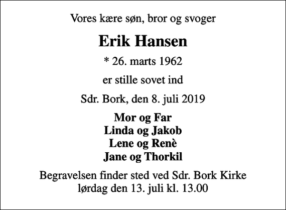 <p>Vores kære søn, bror og svoger<br />Erik Hansen<br />* 26. marts 1962<br />er stille sovet ind<br />Sdr. Bork, den 8. juli 2019<br />Mor og Far Linda og Jakob Lene og Renè Jane og Thorkil<br />Begravelsen finder sted ved Sdr. Bork Kirke lørdag den 13. juli kl. 13.00</p>