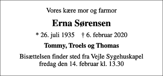 <p>Vores kære mor og farmor<br />Erna Sørensen<br />* 26. juli 1935 ✝ 6. februar 2020<br />Tommy, Troels og Thomas<br />Bisættelsen finder sted fra Vejle Sygehuskapel fredag den 14. februar kl. 13.30</p>