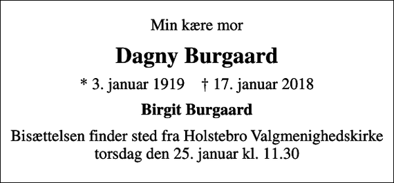 <p>Min kære mor<br />Dagny Burgaard<br />* 3. januar 1919 ✝ 17. januar 2018<br />Birgit Burgaard<br />Bisættelsen finder sted fra Holstebro Valgmenighedskirke torsdag den 25. januar kl. 11.30</p>
