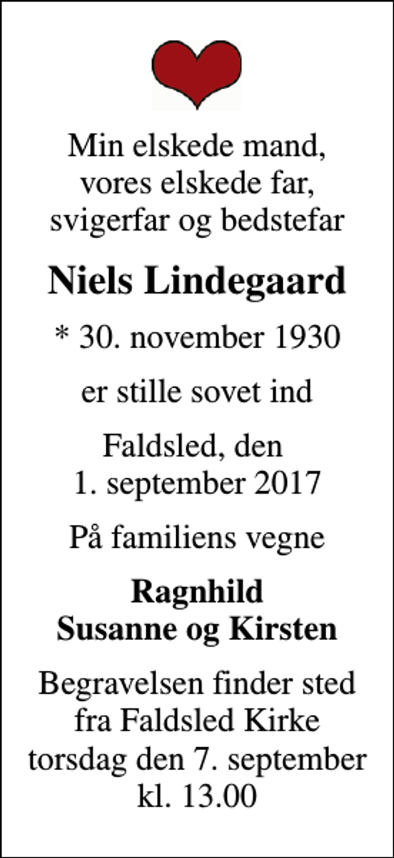 <p>Min elskede mand, vores elskede far, svigerfar og bedstefar<br />Niels Lindegaard<br />* 30. november 1930<br />er stille sovet ind<br />Faldsled, den 1. september 2017<br />På familiens vegne<br />Ragnhild Susanne og Kirsten<br />Begravelsen finder sted fra Faldsled Kirke torsdag den 7. september kl. 13.00</p>