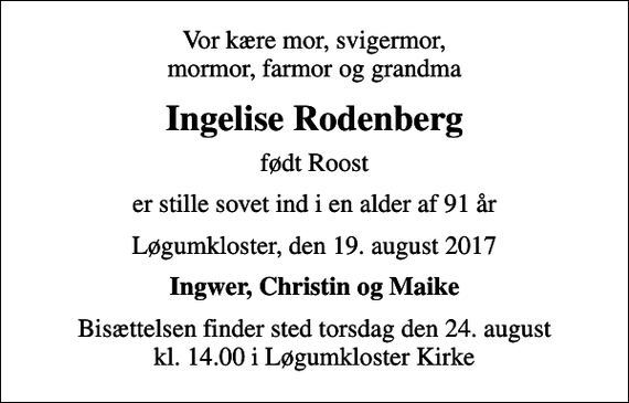 <p>Vor kære mor, svigermor, mormor, farmor og grandma<br />Ingelise Rodenberg<br />født Roost<br />er stille sovet ind i en alder af 91 år<br />Løgumkloster, den 19. august 2017<br />Ingwer, Christin og Maike<br />Bisættelsen finder sted torsdag den 24. august kl. 14.00 i Løgumkloster Kirke</p>
