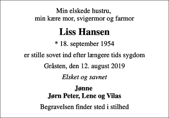 <p>Min elskede hustru, min kære mor, svigermor og farmor<br />Liss Hansen<br />* 18. september 1954<br />er stille sovet ind efter længere tids sygdom<br />Gråsten, den 12. august 2019<br />Elsket og savnet<br />Jønne Jørn Peter, Lene og Vilas<br />Begravelsen finder sted i stilhed</p>