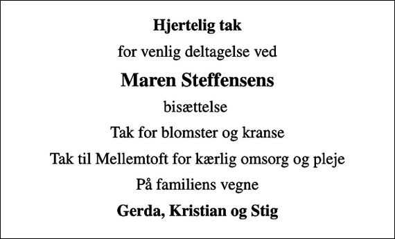 <p>Hjertelig tak<br />for venlig deltagelse ved<br />Maren Steffensens<br />bisættelse<br />Tak for blomster og kranse<br />Tak til Mellemtoft for kærlig omsorg og pleje<br />På familiens vegne<br />Gerda, Kristian og Stig</p>