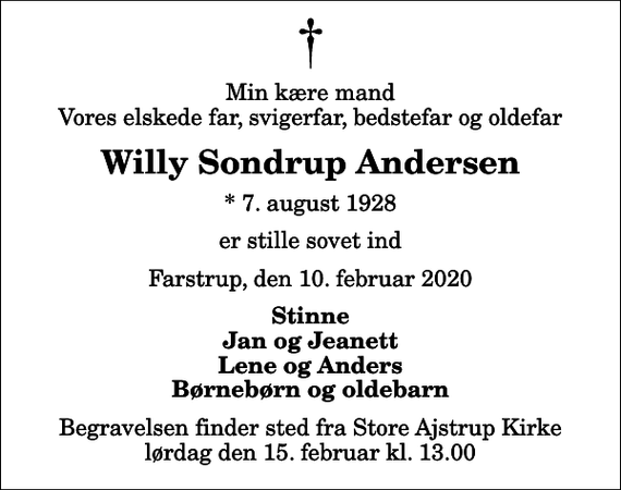 <p>Min kære mand Vores elskede far, svigerfar, bedstefar og oldefar<br />Willy Sondrup Andersen<br />* 7. august 1928<br />er stille sovet ind<br />Farstrup, den 10. februar 2020<br />Stinne Jan og Jeanett Lene og Anders Børnebørn og oldebarn<br />Begravelsen finder sted fra Store Ajstrup Kirke lørdag den 15. februar kl. 13.00</p>