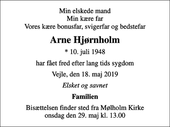 <p>Min elskede mand Min kære far Vores kære bonusfar, svigerfar og bedstefar<br />Arne Hjørnholm<br />* 10. juli 1948<br />har fået fred efter lang tids sygdom<br />Vejle, den 18. maj 2019<br />Elsket og savnet<br />Familien<br />Bisættelsen finder sted fra Mølholm Kirke onsdag den 29. maj kl. 13.00</p>