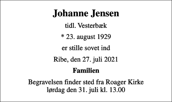 <p>Johanne Jensen<br />tidl. Vesterbæk<br />* 23. august 1929<br />er stille sovet ind<br />Ribe, den 27. juli 2021<br />Familien<br />Begravelsen finder sted fra Roager Kirke lørdag den 31. juli kl. 13.00</p>