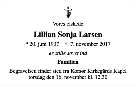 <p>Vores elskede<br />Lillian Sonja Larsen<br />* 20. juni 1937 ✝ 7. november 2017<br />er stille sovet ind<br />Familien<br />Begravelsen finder sted fra Korsør Kirkegårds Kapel torsdag den 16. november kl. 12.30</p>