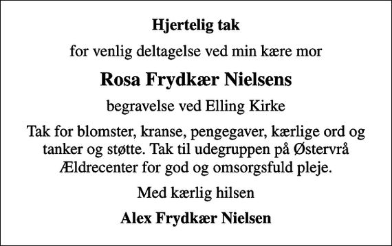 <p>Hjertelig tak<br />for venlig deltagelse ved min kære mor<br />Rosa Frydkær Nielsens<br />begravelse ved Elling Kirke<br />Tak for blomster, kranse, pengegaver, kærlige ord og tanker og støtte. Tak til udegruppen på Østervrå Ældrecenter for god og omsorgsfuld pleje.<br />Med kærlig hilsen<br />Alex Frydkær Nielsen</p>