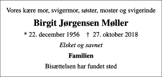 <p>Vores kære mor, svigermor, søster, moster og svigerinde<br />Birgit Jørgensen Møller<br />* 22. december 1956 ✝ 27. oktober 2018<br />Elsket og savnet<br />Familien<br />Bisættelsen har fundet sted</p>