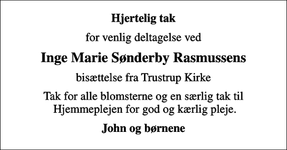 <p>Hjertelig tak<br />for venlig deltagelse ved<br />Inge Marie Sønderby Rasmussens<br />bisættelse fra Trustrup Kirke<br />Tak for alle blomsterne og en særlig tak til Hjemmeplejen for god og kærlig pleje.<br />John og børnene</p>