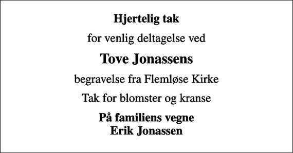 <p>Hjertelig tak<br />for venlig deltagelse ved<br />Tove Jonassens<br />begravelse fra Flemløse Kirke<br />Tak for blomster og kranse<br />På familiens vegne Erik Jonassen</p>