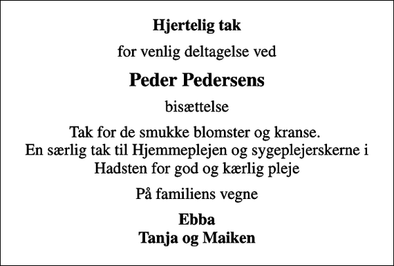 <p>Hjertelig tak<br />for venlig deltagelse ved<br />Peder Pedersens<br />bisættelse<br />Tak for de smukke blomster og kranse. En særlig tak til Hjemmeplejen og sygeplejerskerne i Hadsten for god og kærlig pleje<br />På familiens vegne<br />Ebba Tanja og Maiken</p>