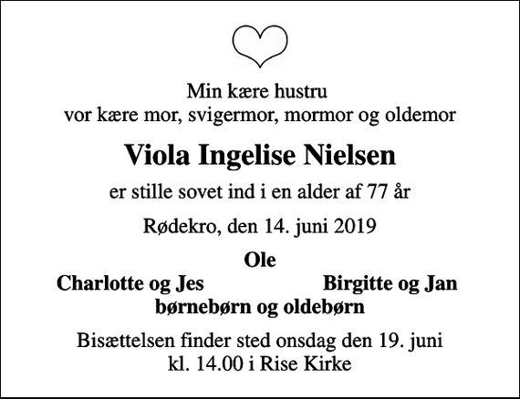<p>Min kære hustru vor kære mor, svigermor, mormor og oldemor<br />Viola Ingelise Nielsen<br />er stille sovet ind i en alder af 77 år<br />Rødekro, den 14. juni 2019<br />Ole<br />Charlotte og Jes<br />Birgitte og Jan<br />Bisættelsen finder sted onsdag den 19. juni kl. 14.00 i Rise Kirke</p>