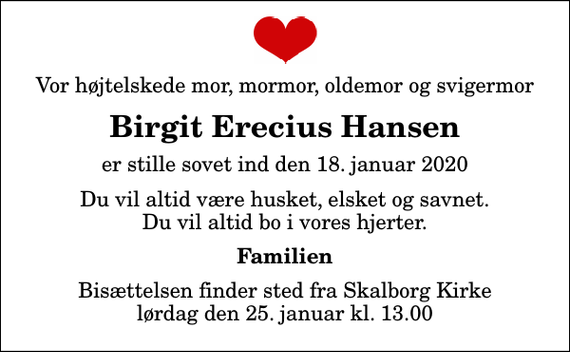 <p>Vor højtelskede mor, mormor, oldemor og svigermor<br />Birgit Erecius Hansen<br />er stille sovet ind den 18. januar 2020<br />Du vil altid være husket, elsket og savnet. Du vil altid bo i vores hjerter.<br />Familien<br />Bisættelsen finder sted fra Skalborg Kirke lørdag den 25. januar kl. 13.00</p>