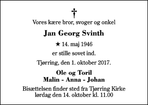 <p>Vores kære bror, svoger og onkel<br />Jan Georg Svinth<br />* 14. maj 1946<br />er stille sovet ind.<br />Tjørring, den 1. oktober 2017.<br />Ole og Toril Malin - Anna - Johan<br />Bisættelsen finder sted fra Tjørring Kirke lørdag den 14. oktober kl. 11.00</p>
