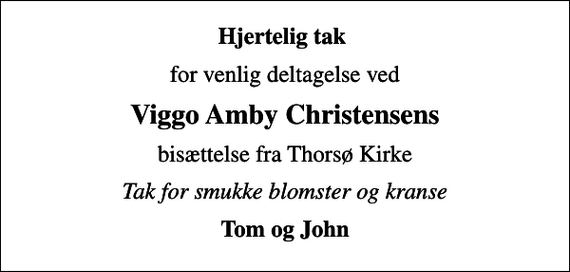 <p>Hjertelig tak<br />for venlig deltagelse ved<br />Viggo Amby Christensens<br />bisættelse fra Thorsø Kirke<br />Tak for smukke blomster og kranse<br />Tom og John</p>