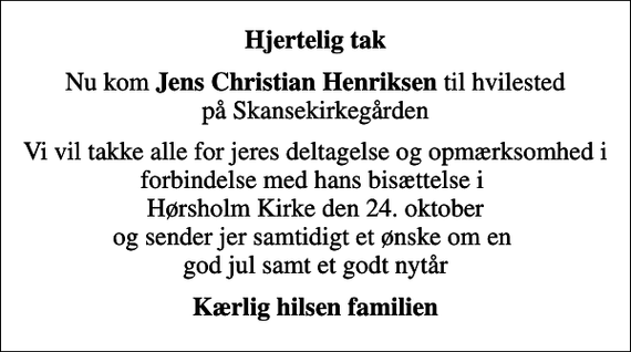 <p>Hjertelig tak<br />Nu kom <em>Jens Christian Henriksen</em> til hvilested på Skansekirkegården<br />Vi vil takke alle for jeres deltagelse og opmærksomhed i forbindelse med hans bisættelse i Hørsholm Kirke den 24. oktober og sender jer samtidigt et ønske om en god jul samt et godt nytår<br />Kærlig hilsen familien</p>