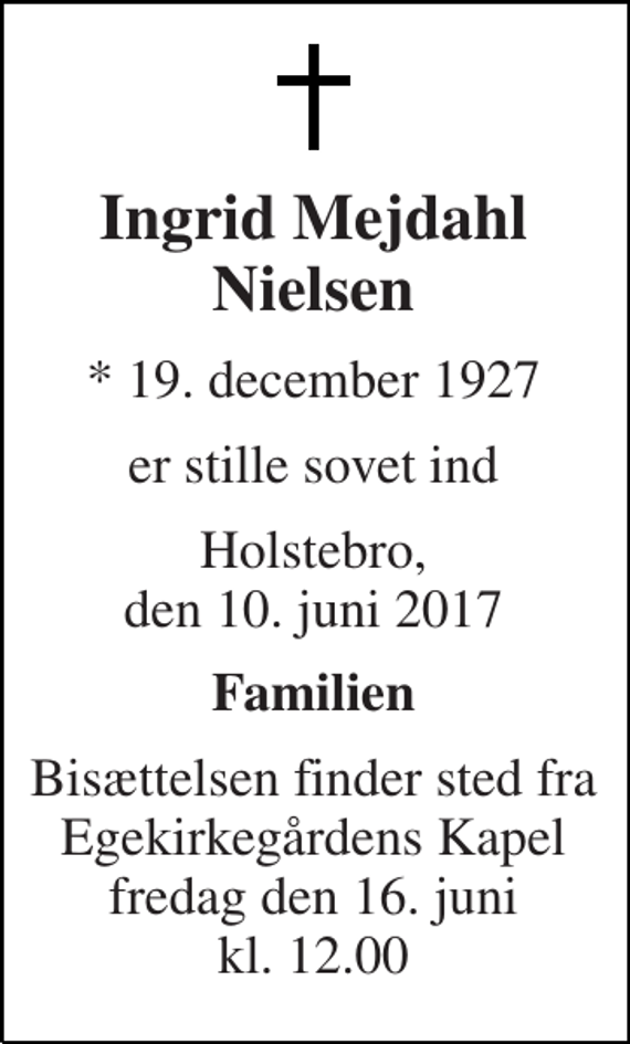<p>Ingrid Mejdahl Nielsen<br />* 19. december 1927<br />er stille sovet ind<br />Holstebro, den 10. juni 2017<br />Familien<br />Bisættelsen finder sted fra Egekirkegårdens Kapel fredag den 16. juni kl. 12.00</p>
