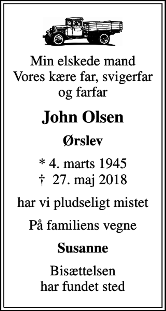 <p>Min elskede mand Vores kære far, svigerfar og farfar<br />John Olsen<br />Ørslev<br />* 4. marts 1945<br />✝ 27. maj 2018<br />har vi pludseligt mistet<br />På familiens vegne<br />Susanne<br />Bisættelsen har fundet sted</p>