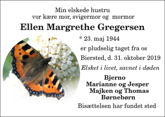 <p>Min elskede hustru vor kære mor, svigermor og mormor<br />Ellen Margrethe Gregersen<br />* 23. maj 1944<br />er pludselig taget fra os<br />Biersted, d. 31. oktober 2019<br />Elsket i livet, savnet i døden<br />Bjerno Marianne og Jesper Majken og Thomas Børnebørn<br />Bisættelsen har fundet sted</p>