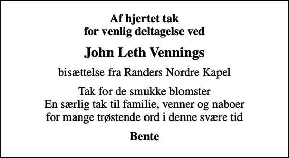 <p>Af hjertet tak for venlig deltagelse ved<br />John Leth Vennings<br />bisættelse fra Randers Nordre Kapel<br />Tak for de smukke blomster En særlig tak til familie, venner og naboer for mange trøstende ord i denne svære tid<br />Bente</p>