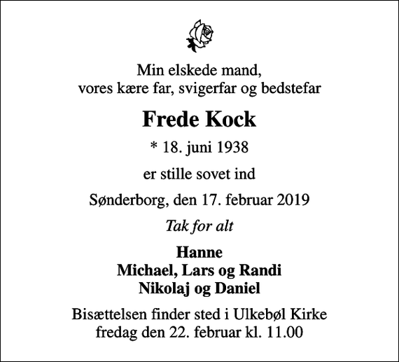 <p>Min elskede mand, vores kære far, svigerfar og bedstefar<br />Frede Kock<br />* 18. juni 1938<br />er stille sovet ind<br />Sønderborg, den 17. februar 2019<br />Tak for alt<br />Hanne Michael, Lars og Randi Nikolaj og Daniel<br />Bisættelsen finder sted i Ulkebøl Kirke fredag den 22. februar kl. 11.00</p>