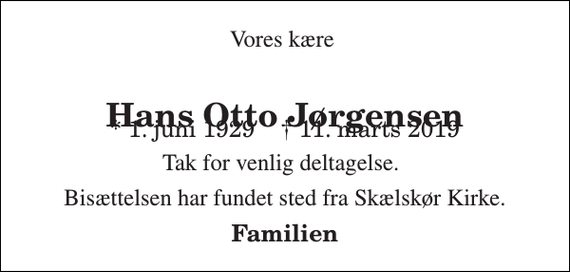 <p>Vores kære<br />Hans Otto Jørgensen<br />* 1. juni 1929 ✝ 11. marts 2019<br />Tak for venlig deltagelse.<br />Bisættelsen har fundet sted fra Skælskør Kirke.<br />Familien</p>