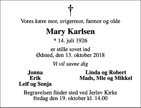 <p>Vores kære mor, svigermor, farmor og olde<br />Mary Karlsen<br />* 14. juli 1926<br />er stille sovet ind Ødsted, den 13. oktober 2018<br />Vi vil savne dig<br />Jonna<br />Linda og Robert<br />Erik<br />Mads, Mie og Mikkel<br />Leif og Sonja<br />Begravelsen finder sted ved Jerlev Kirke fredag den 19. oktober kl. 14.00</p>