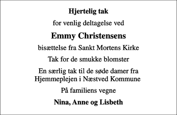 <p>Hjertelig tak<br />for venlig deltagelse ved<br />Emmy Christensens<br />bisættelse fra Sankt Mortens Kirke<br />Tak for de smukke blomster<br />En særlig tak til de søde damer fra Hjemmeplejen i Næstved Kommune<br />På familiens vegne<br />Nina, Anne og Lisbeth</p>