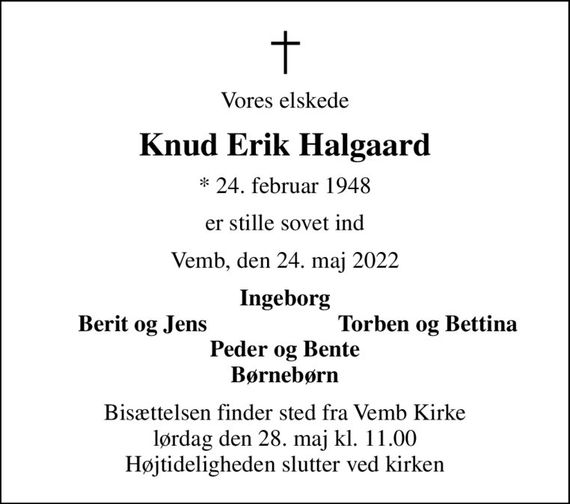 Vores elskede
Knud Erik Halgaard
* 24. februar 1948
er stille sovet ind
Vemb, den 24. maj 2022
Ingeborg
Berit og Jens
Torben og Bettina
Bisættelsen finder sted fra Vemb Kirke  lørdag den 28. maj kl. 11.00  Højtideligheden slutter ved kirken