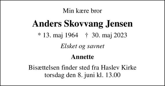 Min kære bror
Anders Skovvang Jensen
* 13. maj 1964    &#x271d; 30. maj 2023
Elsket og savnet
Annette
Bisættelsen finder sted fra Haslev Kirke  torsdag den 8. juni kl. 13.00