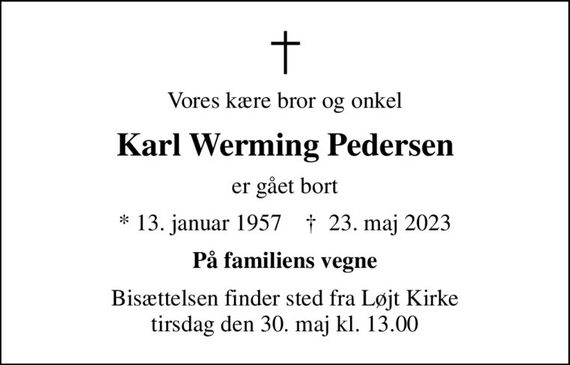 Vores kære bror og onkel
Karl Werming Pedersen
er gået bort
* 13. januar 1957    &#x271d; 23. maj 2023
På familiens vegne
Bisættelsen finder sted fra Løjt Kirke  tirsdag den 30. maj kl. 13.00
